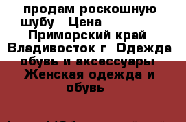 продам роскошную шубу › Цена ­ 120 000 - Приморский край, Владивосток г. Одежда, обувь и аксессуары » Женская одежда и обувь   